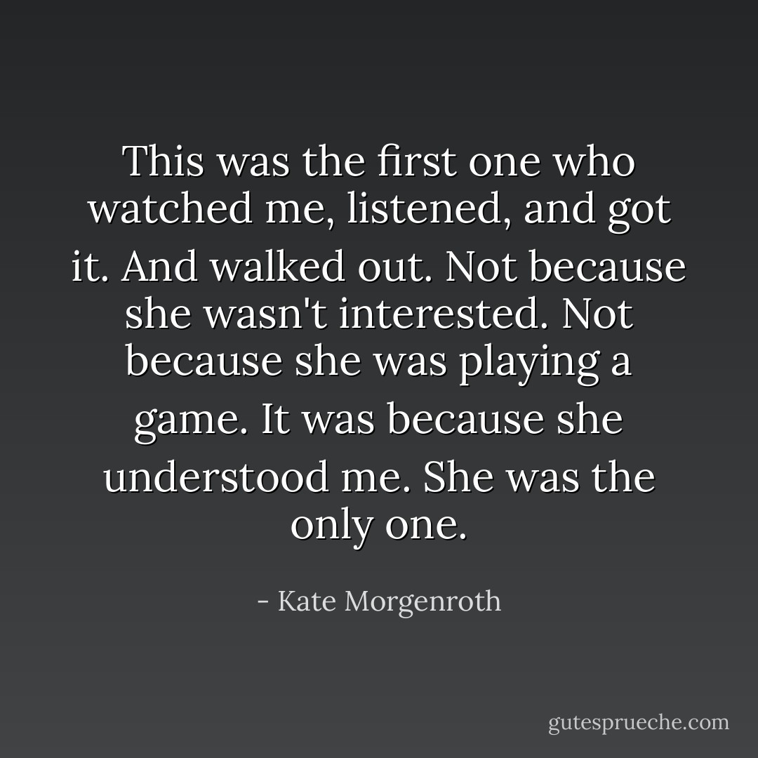 This was the first one who watched me, listened, and got it. And walked out. Not because she wasn't interested. Not because she was playing a game. It was because she understood me. She was the only one. - Kate Morgenroth
