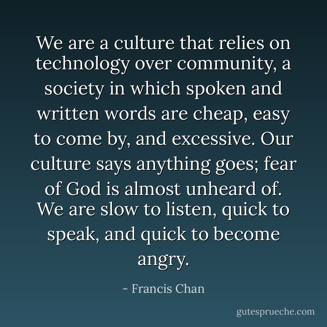 We are a culture that relies on technology over community, a society in which spoken and written words are cheap, easy to come by, and excessive. Our culture says anything goes; fear of God is almost unheard of. We are slow to listen, quick to speak, and quick to become angry. - Francis Chan