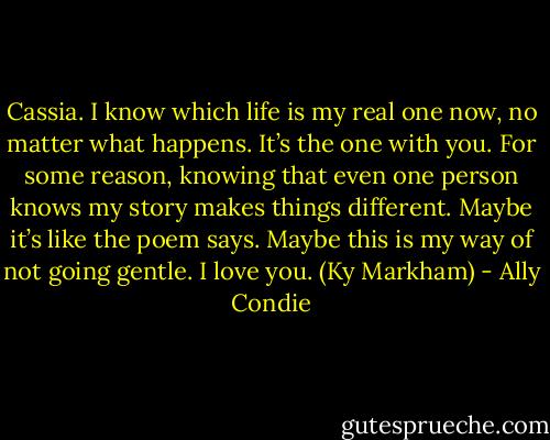 Cassia.<br />I know which life is my real one now, no matter what happens. It’s the one with you. For some reason, knowing that even one person knows my story makes things different. Maybe it’s like the poem says. Maybe this is my way of not going gentle.<br />I love you. (Ky Markham) - Ally Condie