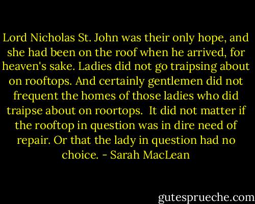 Lord Nicholas St. John was their only hope, and she had been on the roof when he arrived, for heaven's sake. Ladies did not go traipsing about on rooftops.<br />And certainly gentlemen did not frequent the homes of those ladies who did traipse about on roortops. <br />It did not matter if the rooftop in question was in dire need of repair.<br />Or that the lady in question had no choice. - Sarah MacLean