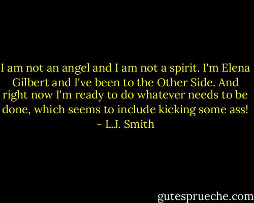 I am not an angel and I am not a spirit. I'm Elena Gilbert and I've been to the Other Side. And right now I'm ready to do whatever needs to be done, which seems to include kicking some ass! - L.J. Smith