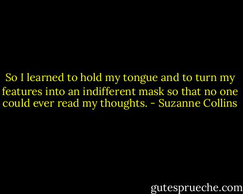 So I learned to hold my tongue and to turn my features into an indifferent mask so that no one could ever read my thoughts. - Suzanne Collins