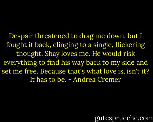 Despair threatened to drag me down, but I fought it back, clinging to a single, flickering thought. Shay loves me. He would risk everything to find his way back to my side and set me free. Because that's what love is, isn't it? It has to be. - Andrea Cremer