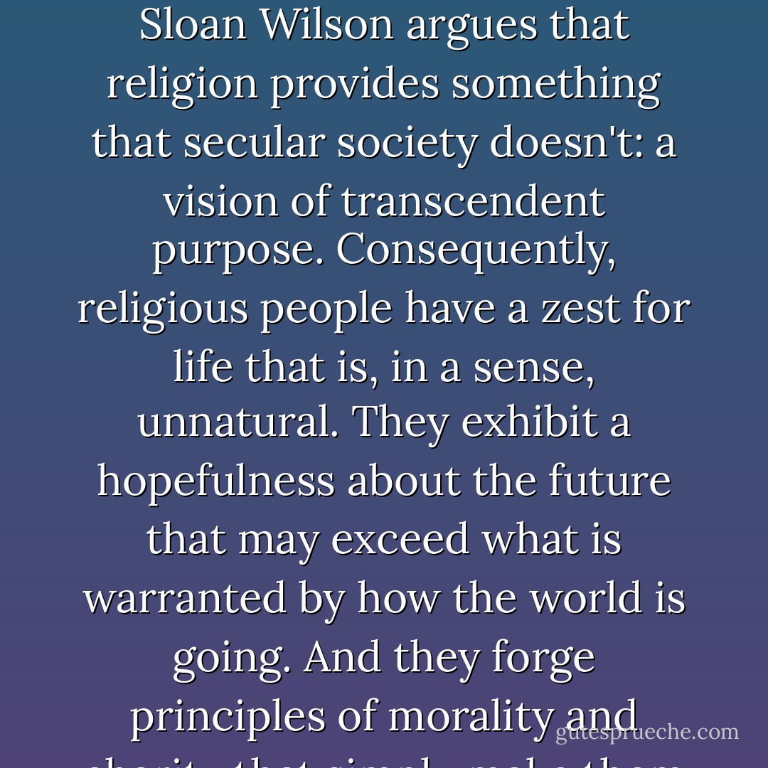 Not only is religion thriving, but it is thriving because it helps people to adapt and survive in the world. In his book <em>Darwin's Cathedral</em>, evolutionary biologist David Sloan Wilson argues that religion provides something that secular society doesn't: a vision of transcendent purpose. Consequently, religious people have a zest for life that is, in a sense, unnatural. They exhibit a hopefulness about the future that may exceed what is warranted by how the world is going. And they forge principles of morality and charity that simply make them more cohesive, adaptive, and successful than groups whose members lack this binding and elevating force. - Dinesh D'Souza