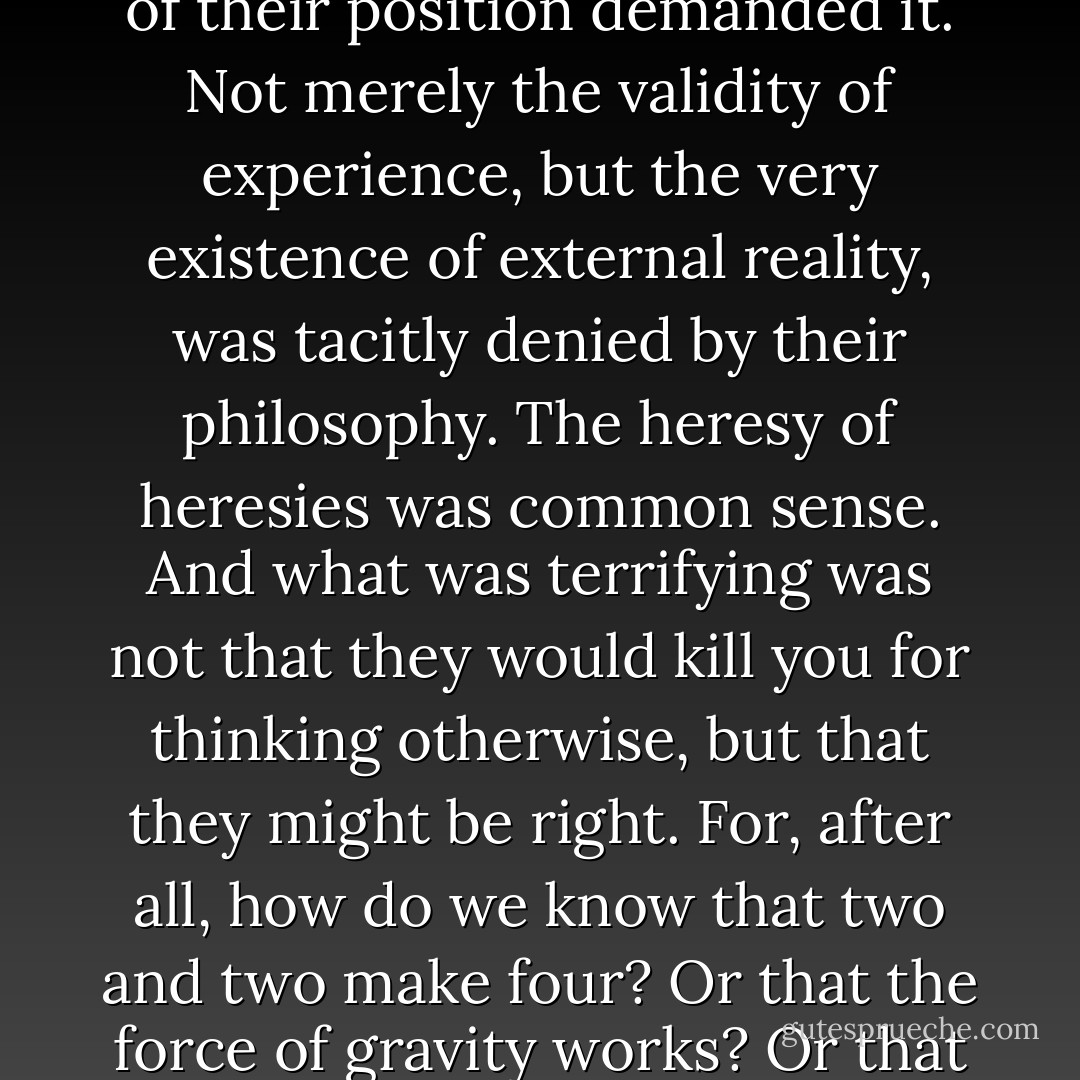 In the end the Party would announce that two and two made five, and you would have to believe it. It was inevitable that they should make that claim sooner or later: the logic of their position demanded it. Not merely the validity of experience, but the very existence of external reality, was tacitly denied by their philosophy. The heresy of heresies was common sense. And what was terrifying was not that they would kill you for thinking otherwise, but that they might be right. For, after all, how do we know that two and two make four? Or that the force of gravity works? Or that the past is unchangeable? If both the past and the external world exist only in the mind, and if the mind itself is controllable—what then? - George Orwell