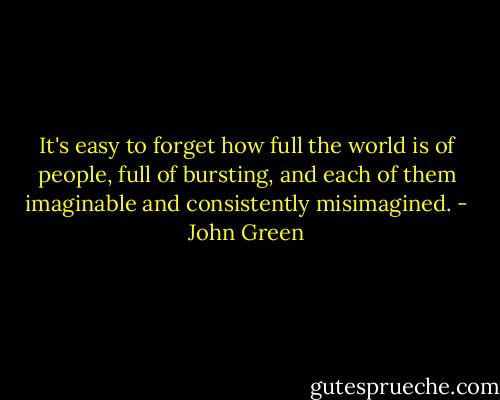 It's easy to forget how full the world is of people, full of bursting, and each of them imaginable and consistently misimagined. - John Green