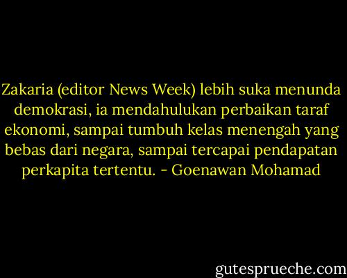 Zakaria (editor News Week) lebih suka menunda demokrasi, ia mendahulukan perbaikan taraf ekonomi, sampai tumbuh kelas menengah yang bebas dari negara, sampai tercapai pendapatan perkapita tertentu. - Goenawan Mohamad
