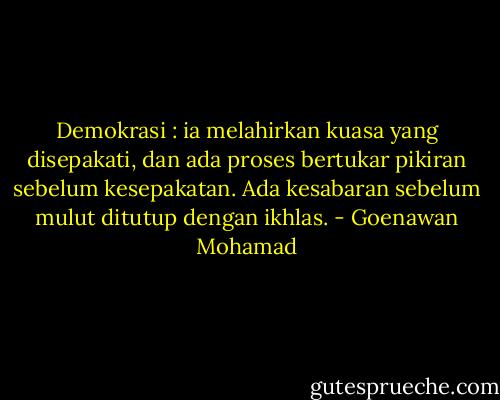 Demokrasi : ia melahirkan kuasa yang disepakati, dan ada proses bertukar pikiran sebelum kesepakatan. Ada kesabaran sebelum mulut ditutup dengan ikhlas. - Goenawan Mohamad