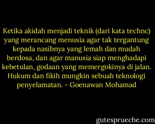Ketika akidah menjadi teknik (dari kata technc) yang merancang menusia agar tak tergantung kepada nasibnya yang lemah dan mudah berdosa, dan agar manusia siap menghadapi kebetulan, godaan yang memergokinya di jalan. Hukum dan fikih mungkin sebuah teknologi penyelamatan. - Goenawan Mohamad