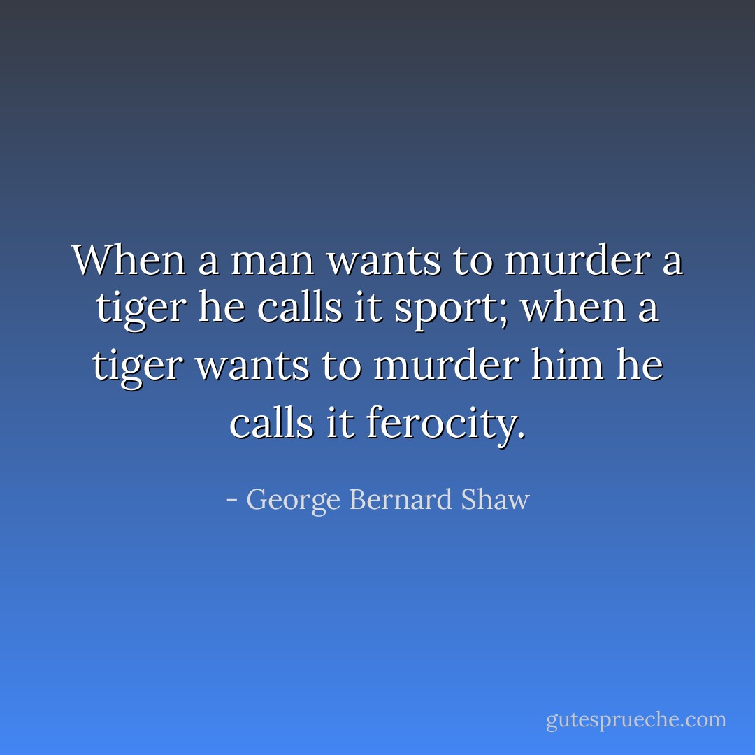 When a man wants to murder a tiger he calls it sport; when a tiger wants to murder him he calls it ferocity. - George Bernard Shaw