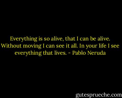 Everything is so alive, that I can be alive. Without moving I can see it all. In your life I see everything that lives. - Pablo Neruda