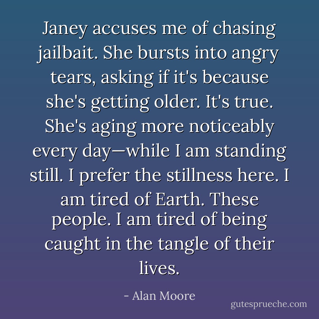 Janey accuses me of chasing jailbait. She bursts into angry tears, asking if it's because she's getting older. It's true. She's aging more noticeably every day—while I am standing still. I prefer the stillness here. I am tired of Earth. These people. I am tired of being caught in the tangle of their lives. - Alan Moore