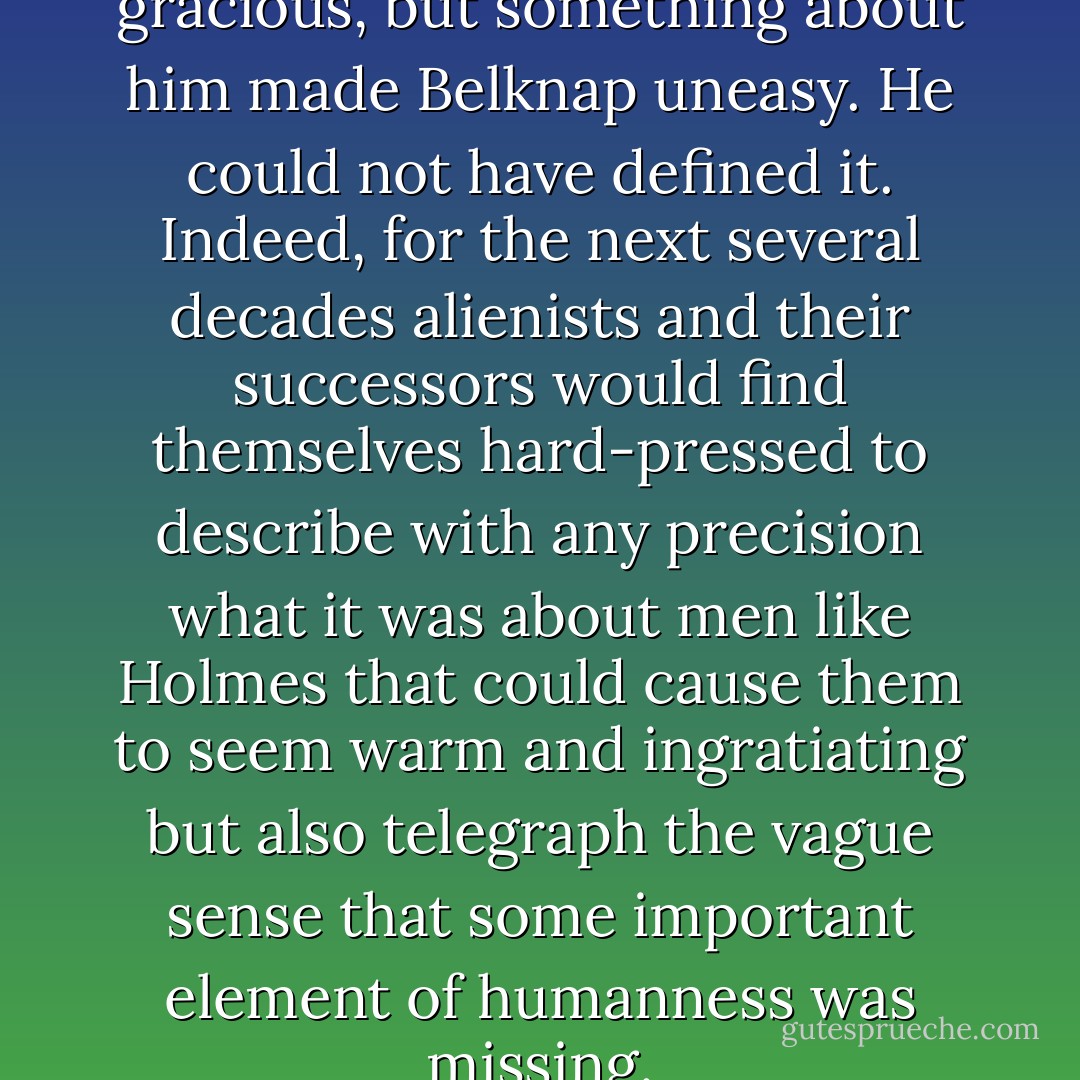 Holmes was charming and gracious, but something about him made Belknap uneasy. He could not have defined it. Indeed, for the next several decades alienists and their successors would find themselves hard-pressed to describe with any precision what it was about men like Holmes that could cause them to seem warm and ingratiating but also telegraph the vague sense that some important element of humanness was missing. - Erik Larson