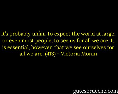 It’s probably unfair to expect the world at large, or even most people, to see us for all we are. It is essential, however, that we see ourselves for all we are. (413) - Victoria Moran