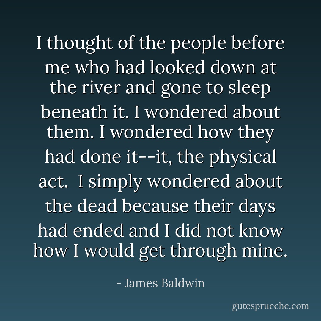I thought of the people before me who had looked down at the river and gone to sleep beneath it. I wondered about them. I wondered how they had done it--it, the physical act.<br /><br />I simply wondered about the dead because their days had ended and I did not know how I would get through mine. - James Baldwin