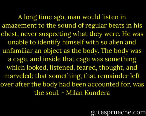 A long time ago, man would listen in amazement to the sound of regular beats in<br />his chest, never suspecting what they were. He was unable to identify himself<br />with so alien and unfamiliar an object as the body. The body was a cage, and<br />inside that cage was something which looked, listened, feared, thought, and<br />marveled; that something, that remainder left over after the body had been<br />accounted for, was the soul. - Milan Kundera