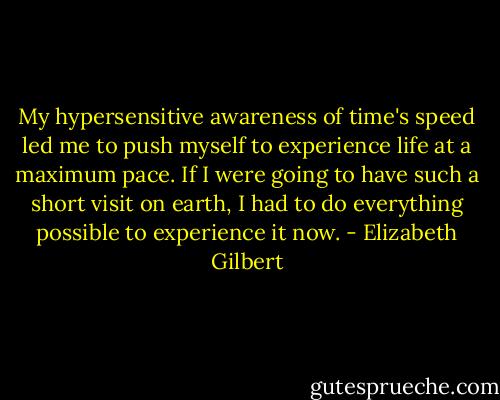 My hypersensitive awareness of time's speed led me to push myself to experience life at a maximum pace. If I were going to have such a short visit on earth, I had to do everything possible to experience it now. - Elizabeth Gilbert