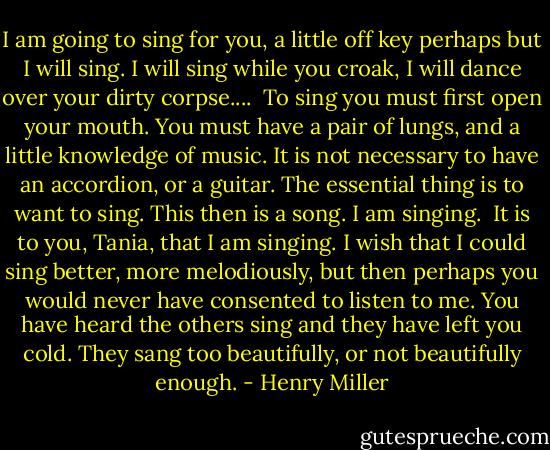 I am going to sing for you, a little off key perhaps but I will sing. I will sing while you croak, I will dance over your dirty corpse....<br /> To sing you must first open your mouth. You must have a pair of lungs, and a little knowledge of music. It is not necessary to have an accordion, or a guitar. The essential thing is to want to sing. This then is a song. I am singing.<br /> It is to you, Tania, that I am singing. I wish that I could sing better, more melodiously, but then perhaps you would never have consented to listen to me. You have heard the others sing and they have left you cold. They sang too beautifully, or not beautifully enough. - Henry Miller