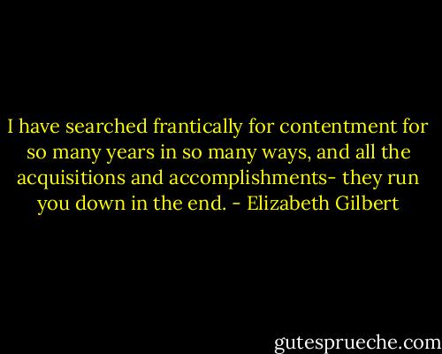 I have searched frantically for contentment for so many years in so many ways, and all the acquisitions and accomplishments- they run you down in the end. - Elizabeth Gilbert