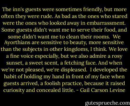 The inn's guests were sometimes friendly, but more often they were rude. As bad as the ones who stared were the ones who looked away in embarrassment. Some guests didn't want me to serve their food, and some didn't want me to clean their rooms.<br /><br />We Ayorthians are sensitive to beauty, more sensitive than the subjects in other kingdoms, I think. We love a fine voice especially, but we also admire a rosy sunset, a sweet scent, a fetching face. And when we're not pleased, we're displeased.<br /><br />I developed the habit of holding my hand in front of my face when guests arrived, a foolish practice, because it raised curiosity and concealed little. - Gail Carson Levine