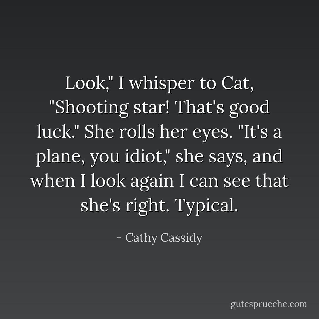 Look," I whisper to Cat, "Shooting star! That's good luck."<br />She rolls her eyes. "It's a plane, you idiot," she says, and when I look again I can see that she's right. Typical. - Cathy Cassidy