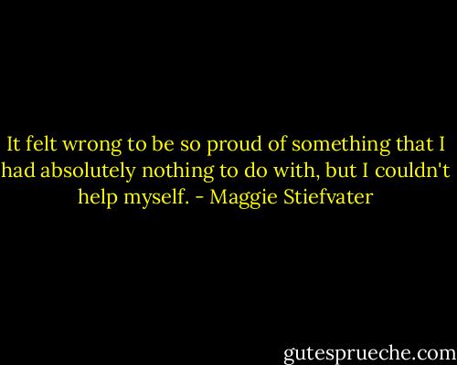 It felt wrong to be so proud of something that I had absolutely nothing to do with, but I couldn't help myself. - Maggie Stiefvater