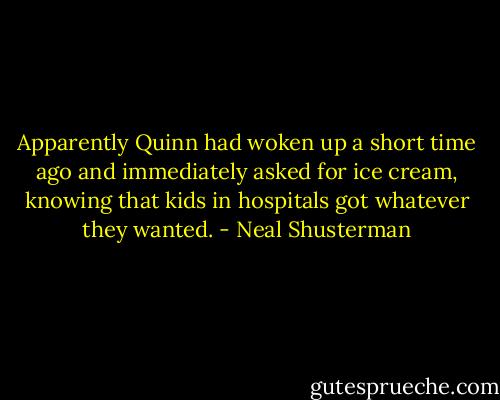 Apparently Quinn had woken up a short time ago and immediately asked for ice cream, knowing that kids in hospitals got whatever they wanted. - Neal Shusterman