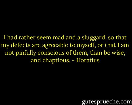 I had rather seem mad and a sluggard, so that my defects are agreeable to myself, or that I am not pinfully conscious of them, than be wise, and chaptious. - Horatius