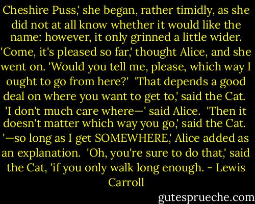 Cheshire Puss,' she began, rather timidly, as she did not at all know whether it would like the name: however, it only grinned a little wider. 'Come, it's pleased so far,' thought Alice, and she went on. 'Would you tell me, please, which way I ought to go from here?'<br /><br />'That depends a good deal on where you want to get to,' said the Cat.<br /><br />'I don't much care where—' said Alice.<br /><br />'Then it doesn't matter which way you go,' said the Cat.<br /><br />'—so long as I get SOMEWHERE,' Alice added as an explanation.<br /><br />'Oh, you're sure to do that,' said the Cat, 'if you only walk long enough. - Lewis Carroll