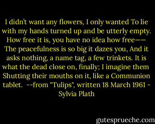 I didn’t want any flowers, I only wanted<br />To lie with my hands turned up and be utterly empty.<br />How free it is, you have no idea how free——<br />The peacefulness is so big it dazes you,<br />And it asks nothing, a name tag, a few trinkets.<br />It is what the dead close on, finally; I imagine them <br />Shutting their mouths on it, like a Communion tablet.<br /><br />--from "Tulips", written 18 March 1961 - Sylvia Plath