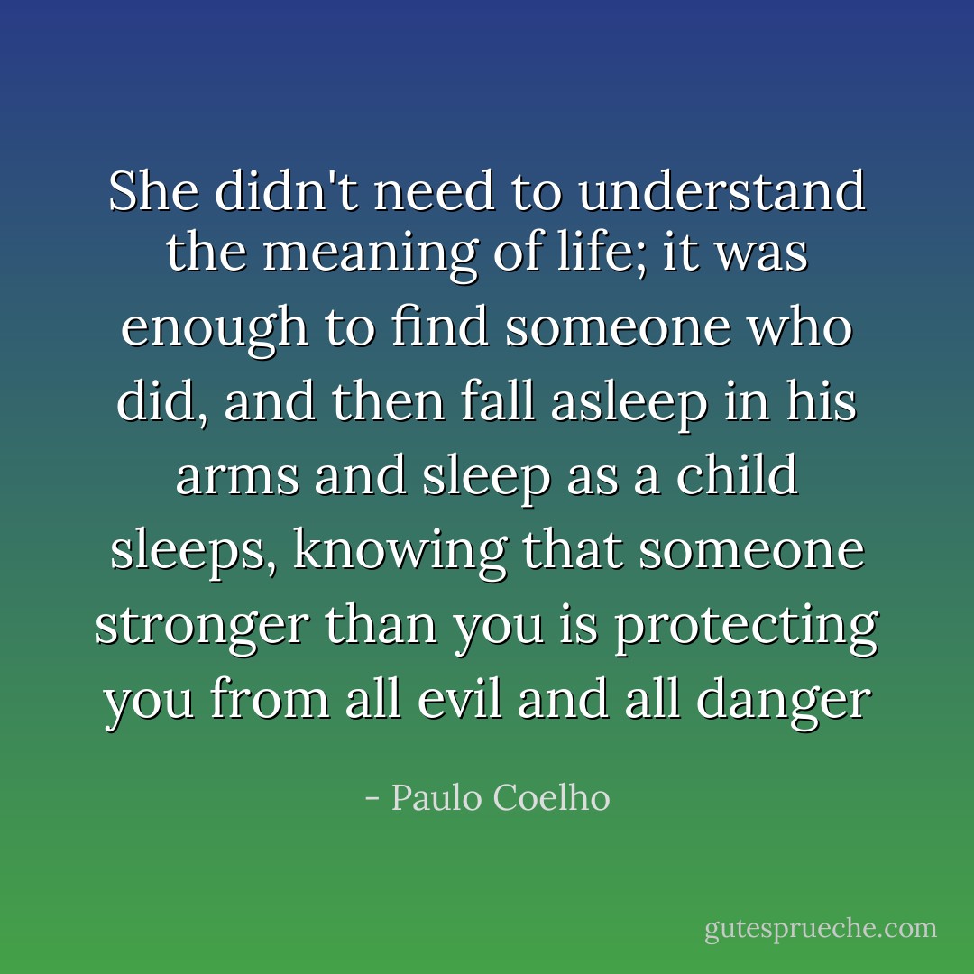 She didn't need to understand the meaning of life; it was enough to find someone who did, and then fall asleep in his arms and sleep as a child sleeps, knowing that someone stronger than you is protecting you from all evil and all danger - Paulo Coelho