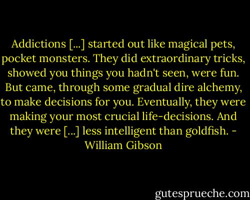 Addictions [...] started out like magical pets, pocket monsters. They did extraordinary tricks, showed you things you hadn't seen, were fun. But came, through some gradual dire alchemy, to make decisions for you. Eventually, they were making your most crucial life-decisions. And they were [...] less intelligent than goldfish. - William Gibson