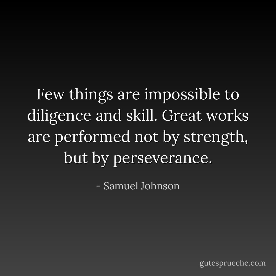 Few things are impossible to diligence and skill. Great works are performed not by strength, but by perseverance. - Samuel Johnson