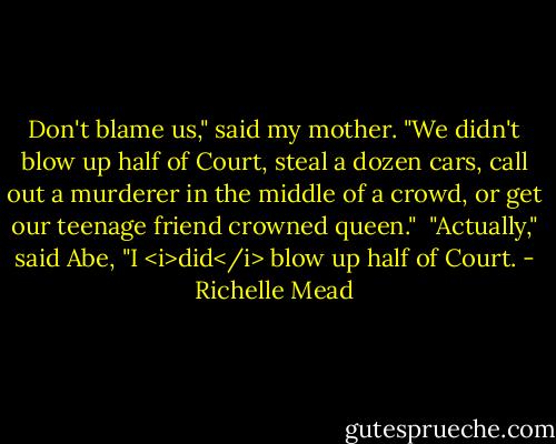 Don't blame us," said my mother. "We didn't blow up half of Court, steal a dozen cars, call out a murderer in the middle of a crowd, or get our teenage friend crowned queen."<br /><br />"Actually," said Abe, "I <i>did</i> blow up half of Court. - Richelle Mead