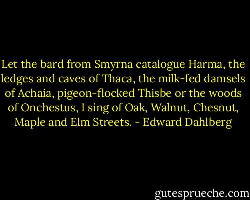 Let the bard from Smyrna catalogue Harma, the ledges and caves of Thaca, the milk-fed damsels of Achaia, pigeon-flocked Thisbe or the woods of Onchestus, I sing of Oak, Walnut, Chesnut, Maple and Elm Streets. - Edward Dahlberg