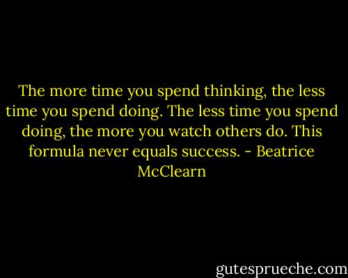 The more time you spend thinking, the less time you spend doing. The less time you spend doing, the more you watch others do. This formula never equals success. - Beatrice McClearn
