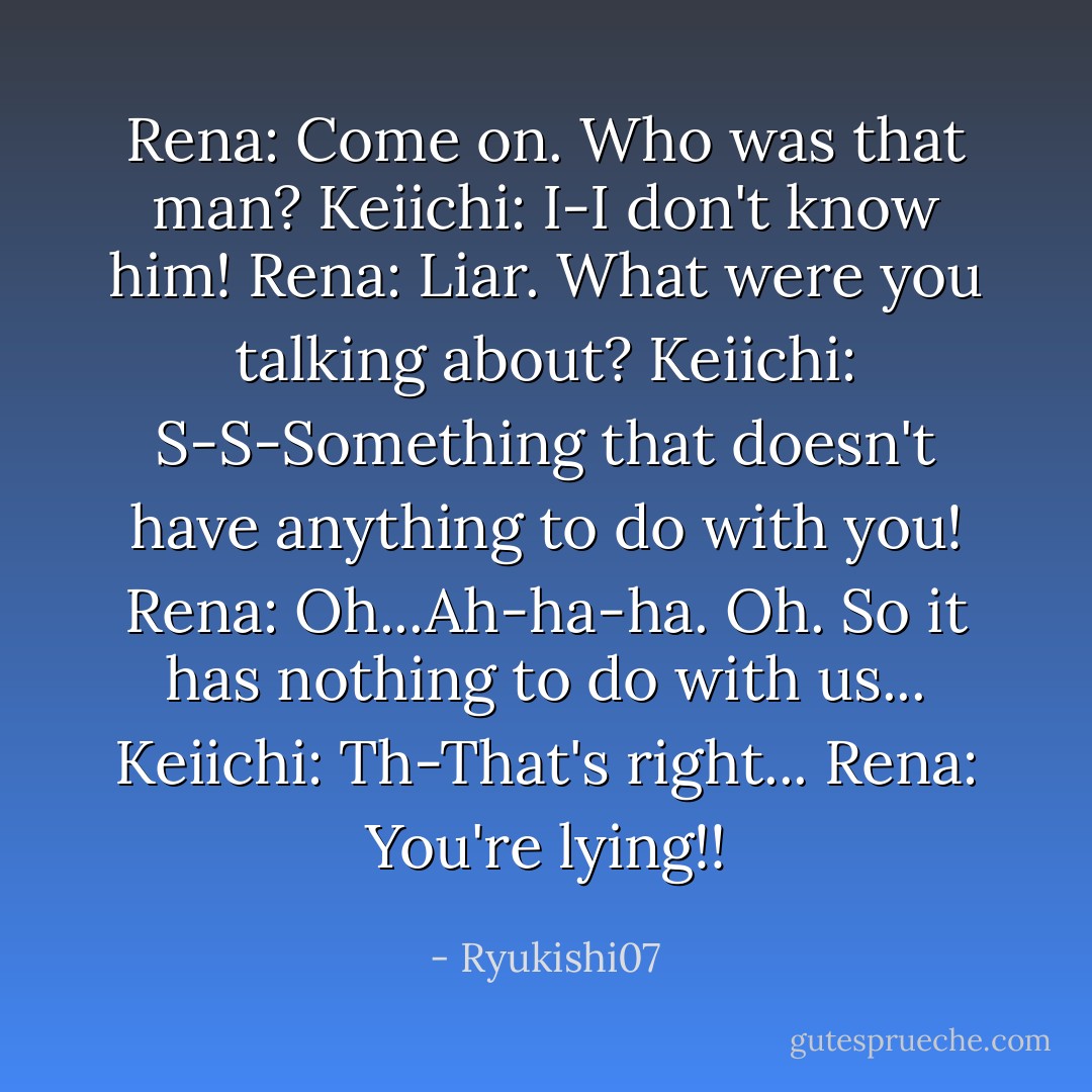 Rena: Come on. Who was that man?<br />Keiichi: I-I don't know him!<br />Rena: Liar. What were you talking about?<br />Keiichi: S-S-Something that doesn't have anything to do with you!<br />Rena: Oh...Ah-ha-ha. Oh. So it has nothing to do with us...<br />Keiichi: Th-That's right...<br />Rena: You're lying!! - Ryukishi07