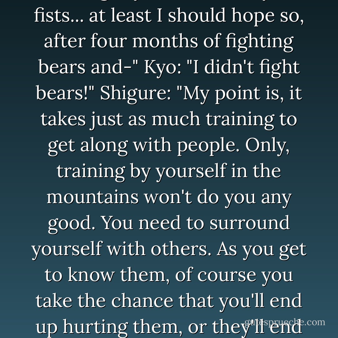 Shigure: "Lemme guess; you lost your temper and yelled at her again, right? You know, you shouldn't do that if you're just going to regret it. Not too bright, now is it?"<br />Kyo: "Save your breath. I'm just not meant to get along with other people. Period. End of story."<br />Shigure: "Oh sure, some people just aren't. But you're not one of them. You lack experience, that's all. For example, I'm sure you could smash this table to bits with your bare hands. But I'm equally sure you could punch the table without breaking it. And why is that? Because I know your training has taught you to control your fists... at least I should hope so, after four months of fighting bears and-"<br />Kyo: "I didn't fight bears!"<br />Shigure: "My point is, it takes just as much training to get along with people. Only, training by yourself in the mountains won't do you any good. You need to surround yourself with others. As you get to know them, of course you take the chance that you'll end up hurting them, or they'll end up hurting you. One of those things might very well happen. That's the only way we learn... about others, and about ourselves. You're a black-belt in martial arts, but I'd guess you still a white-belt in social skills. Someday, you're going to meet someone that truly wants to be your friend, and you, theirs. But it if you don't keep training, you won't be ready when that happens."<br />Kyo: "It'll never happen, anyways!"<br />Shigure: "Uh-uh! Never say never."<br />Kyo: "Ok, fine. Maybe if I meet someone with brain-damage... or something."<br />Shigure: "That's the spirit! - Natsuki Takaya