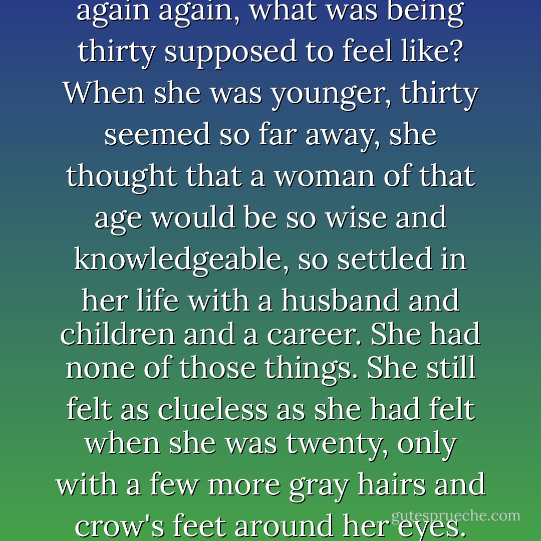 She didn't feel thirty. But then again again, what was being thirty supposed to feel like? When she was younger, thirty seemed so far away, she thought that a woman of that age would be so wise and knowledgeable, so settled in her life with a husband and children and a career. She had none of those things. She still felt as clueless as she had felt when she was twenty, only with a few more gray hairs and crow's feet around her eyes. - Cecelia Ahern