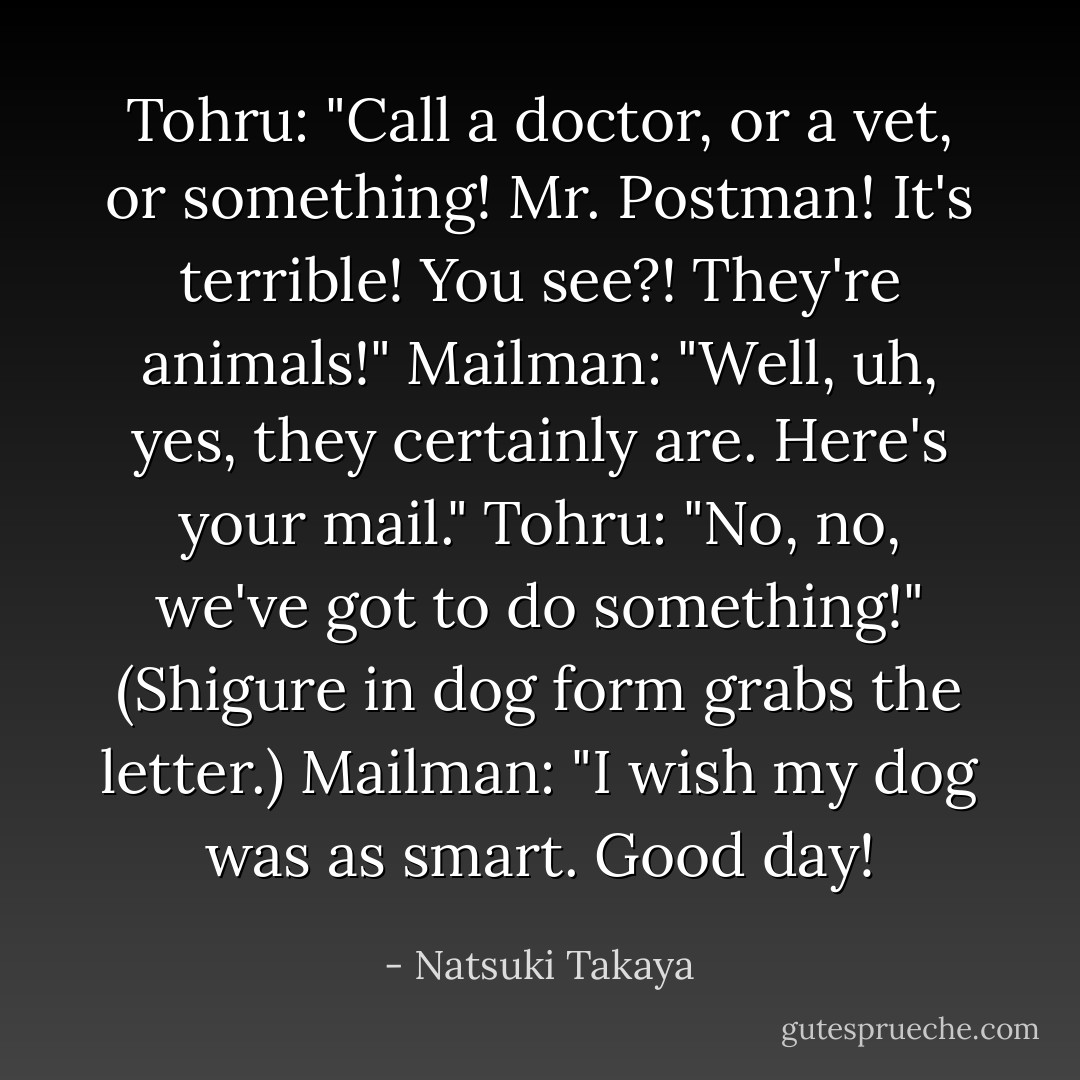 Tohru: "Call a doctor, or a vet, or something! Mr. Postman! It's terrible! You see?! They're animals!"<br />Mailman: "Well, uh, yes, they certainly are. Here's your mail."<br />Tohru: "No, no, we've got to do something!"<br />(Shigure in dog form grabs the letter.)<br />Mailman: "I wish my dog was as smart. Good day! - Natsuki Takaya