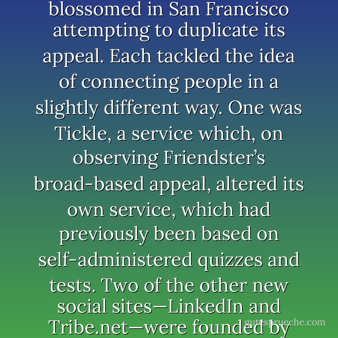 In Friendster's wake, a throng of social networking sites blossomed in San Francisco attempting to duplicate its appeal. Each tackled the idea of connecting people in a slightly different way. One was Tickle, a service which, on observing Friendster’s broad-based appeal, altered its own service, which had previously been based on self-administered quizzes and tests. Two of the other new social sites—LinkedIn and Tribe.net—were founded by friends of Abrams. - David Kirkpatrick