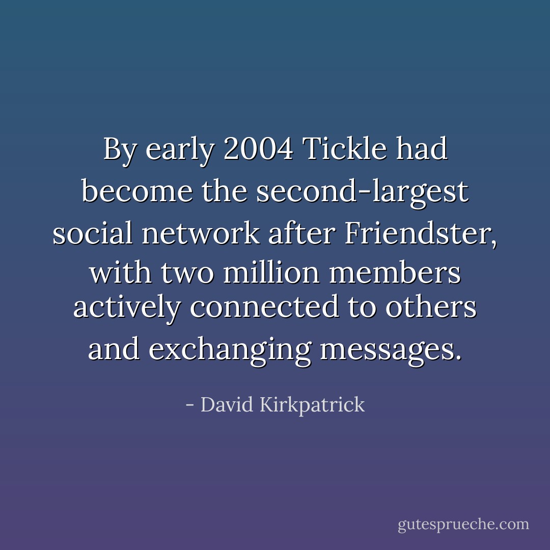 By early 2004 Tickle had become the second-largest social network after Friendster, with two million members actively connected to others and exchanging messages. - David Kirkpatrick