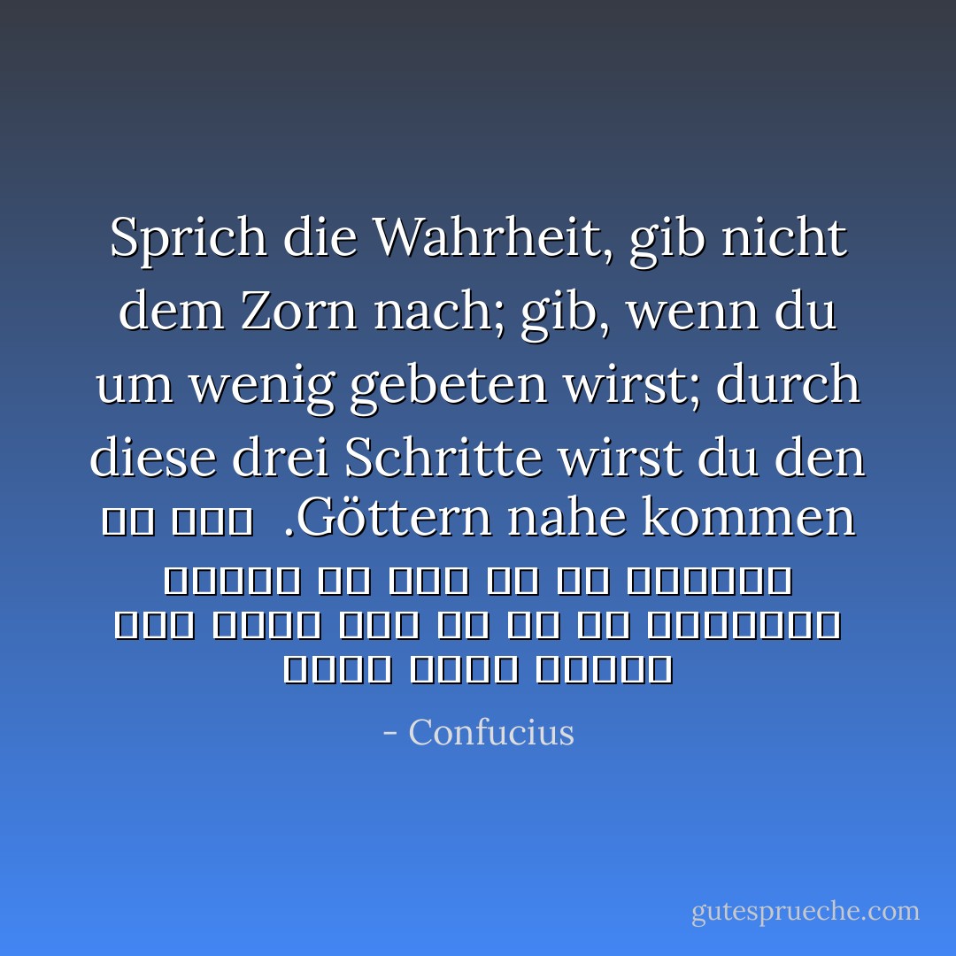 Sprich die Wahrheit, gib nicht dem Zorn nach; gib, wenn du um wenig gebeten wirst; durch diese drei Schritte wirst du den Göttern nahe kommen.<br /><br />راست بگو، تسليم خشم نشو، اگر از تو كم خواستند ببخش؛ با اين سه به خدايان مي رسي - Confucius<