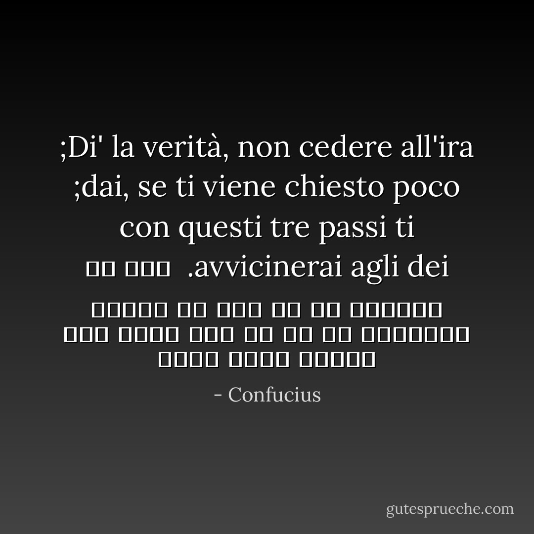 Di' la verità, non cedere all'ira; dai, se ti viene chiesto poco; con questi tre passi ti avvicinerai agli dei.<br /><br />راست بگو، تسليم خشم نشو، اگر از تو كم خواستند ببخش؛ با اين سه به خدايان مي رسي - Confucius