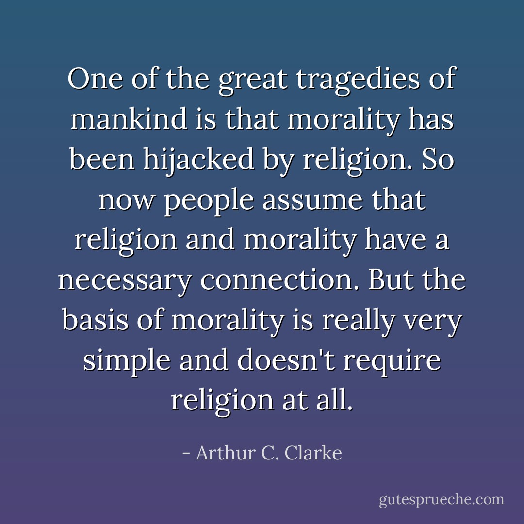 One of the great tragedies of mankind is that morality has been hijacked by religion. So now people assume that religion and morality have a necessary connection. But the basis of morality is really very simple and doesn't require religion at all. - Arthur C. Clarke
