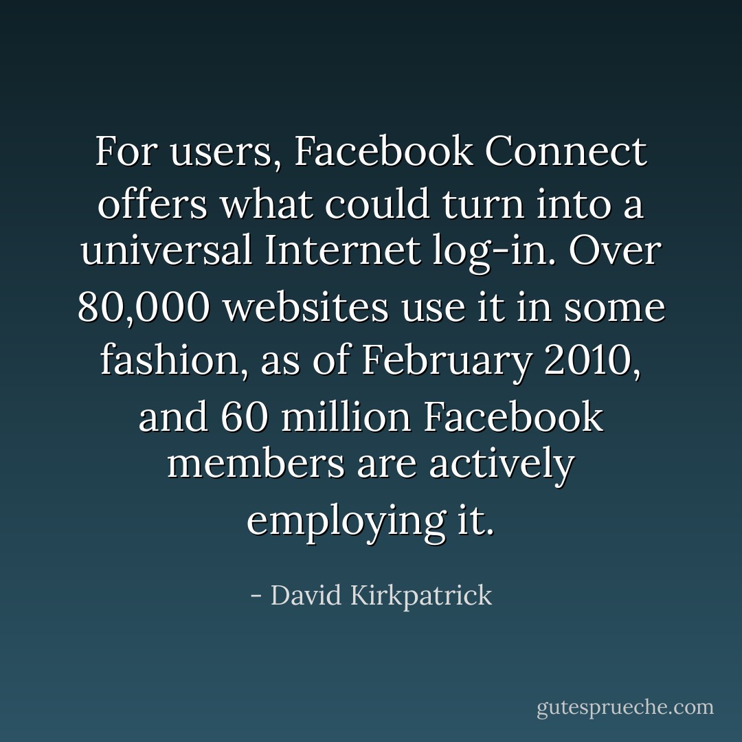 For users, Facebook Connect offers what could turn into a universal Internet log-in. Over 80,000 websites use it in some fashion, as of February 2010, and 60 million Facebook members are actively employing it. - David Kirkpatrick