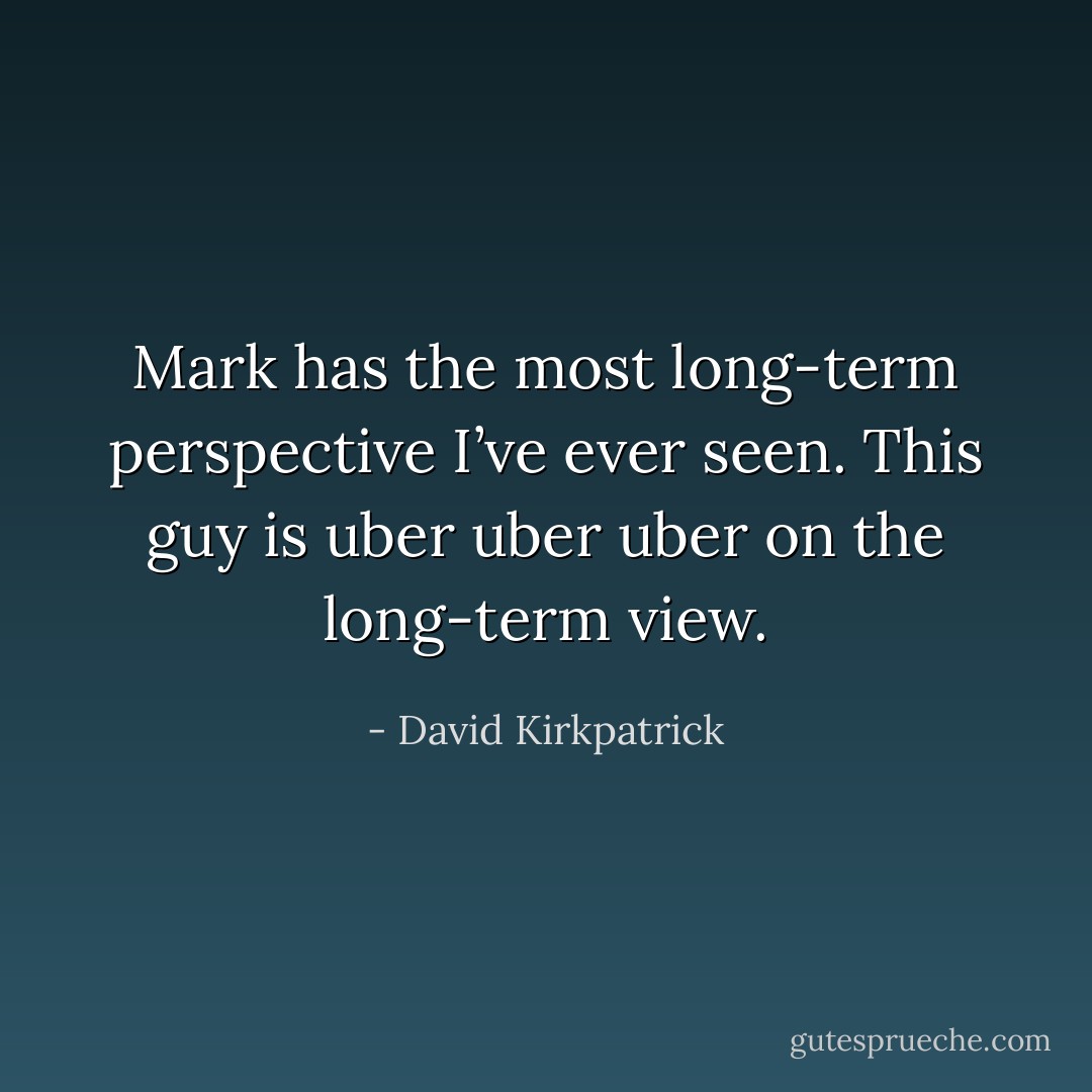 Mark has the most long-term perspective I’ve ever seen. This guy is uber uber uber on the long-term view. - David Kirkpatrick