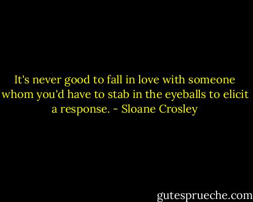 It's never good to fall in love with someone whom you'd have to stab in the eyeballs to elicit a response. - Sloane Crosley