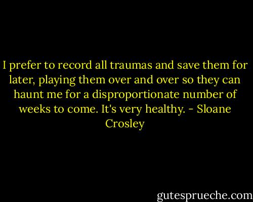 I prefer to record all traumas and save them for later, playing them over and over so they can haunt me for a disproportionate number of weeks to come. It's very healthy. - Sloane Crosley