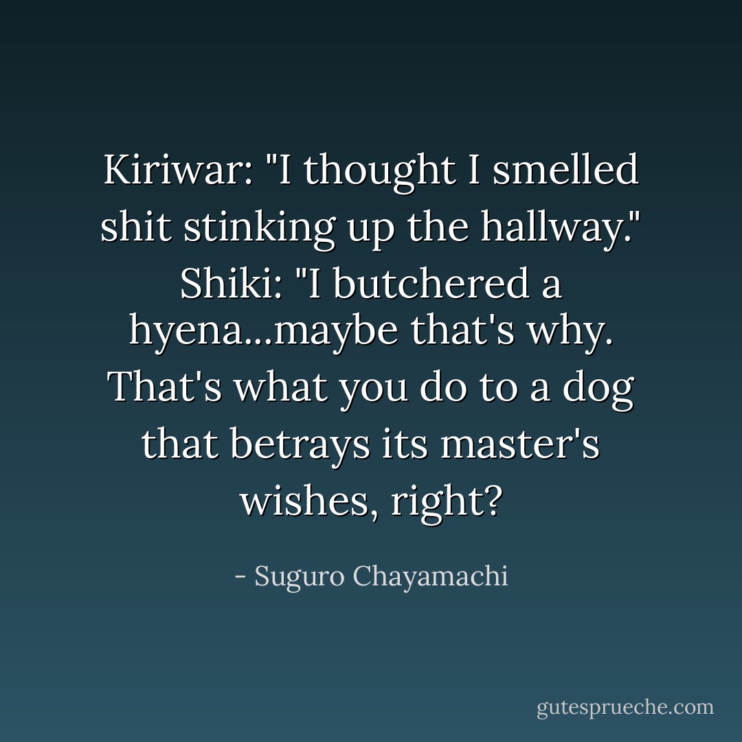 Kiriwar: "I thought I smelled shit stinking up the hallway."<br />Shiki: "I butchered a hyena...maybe that's why. That's what you do to a dog that betrays its master's wishes, right? - Suguro Chayamachi